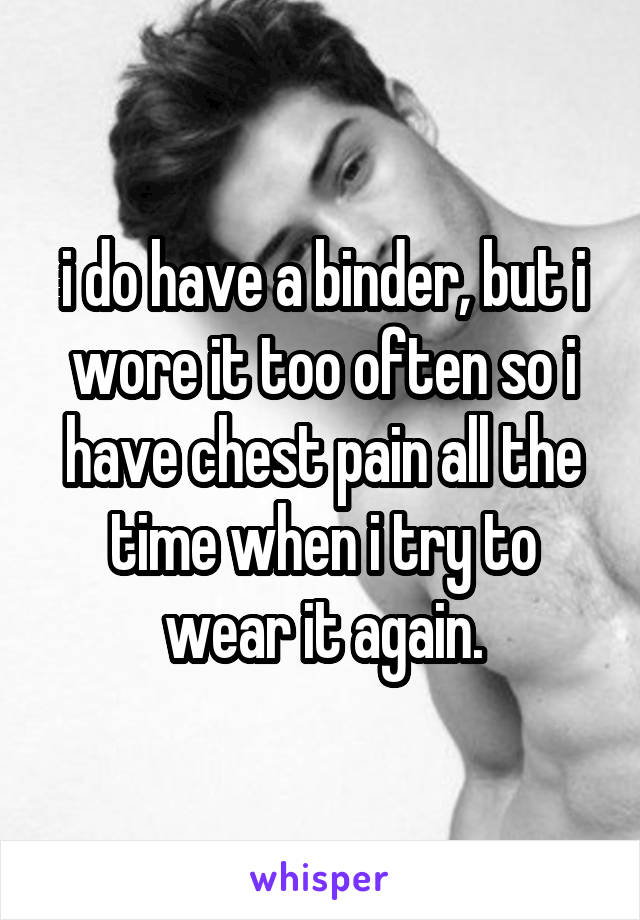 i do have a binder, but i wore it too often so i have chest pain all the time when i try to wear it again.