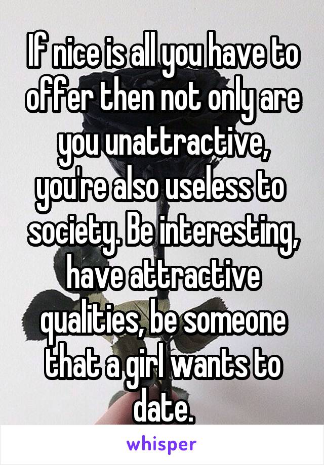 If nice is all you have to offer then not only are you unattractive, you're also useless to  society. Be interesting, have attractive qualities, be someone that a girl wants to date.
