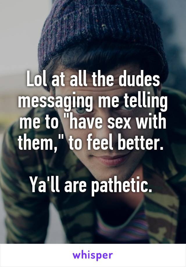 Lol at all the dudes messaging me telling me to "have sex with them," to feel better. 

Ya'll are pathetic. 