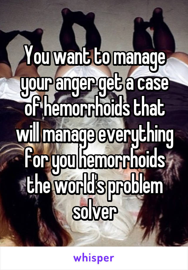 You want to manage your anger get a case of hemorrhoids that will manage everything for you hemorrhoids the world's problem solver