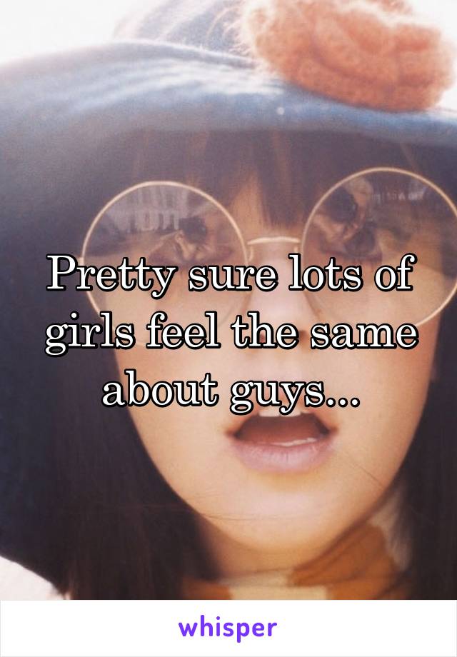 Pretty sure lots of girls feel the same about guys...