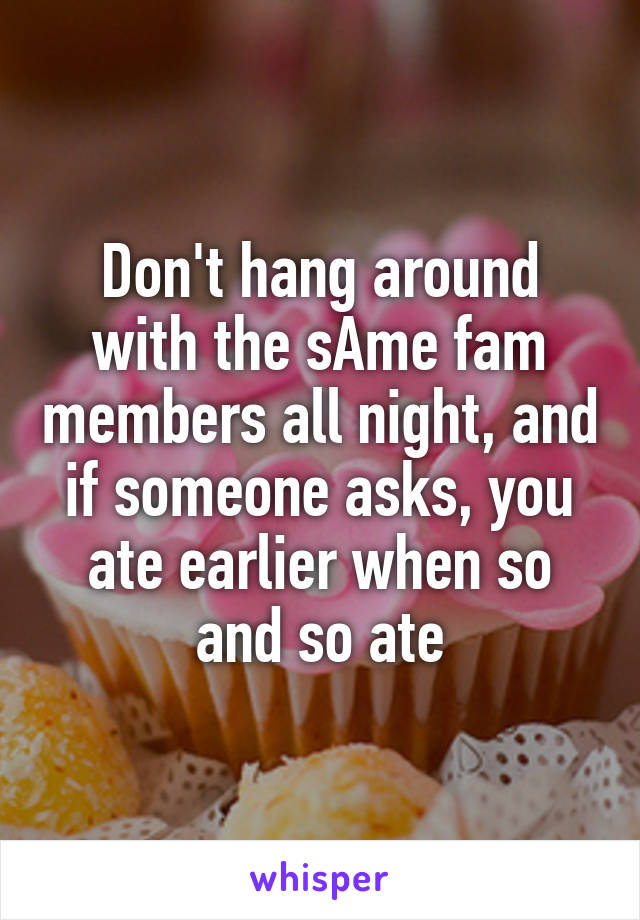 Don't hang around with the sAme fam members all night, and if someone asks, you ate earlier when so and so ate
