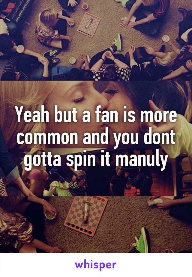 Yeah but a fan is more common and you dont gotta spin it manuly