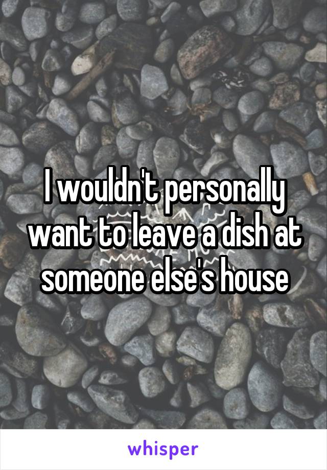 I wouldn't personally want to leave a dish at someone else's house