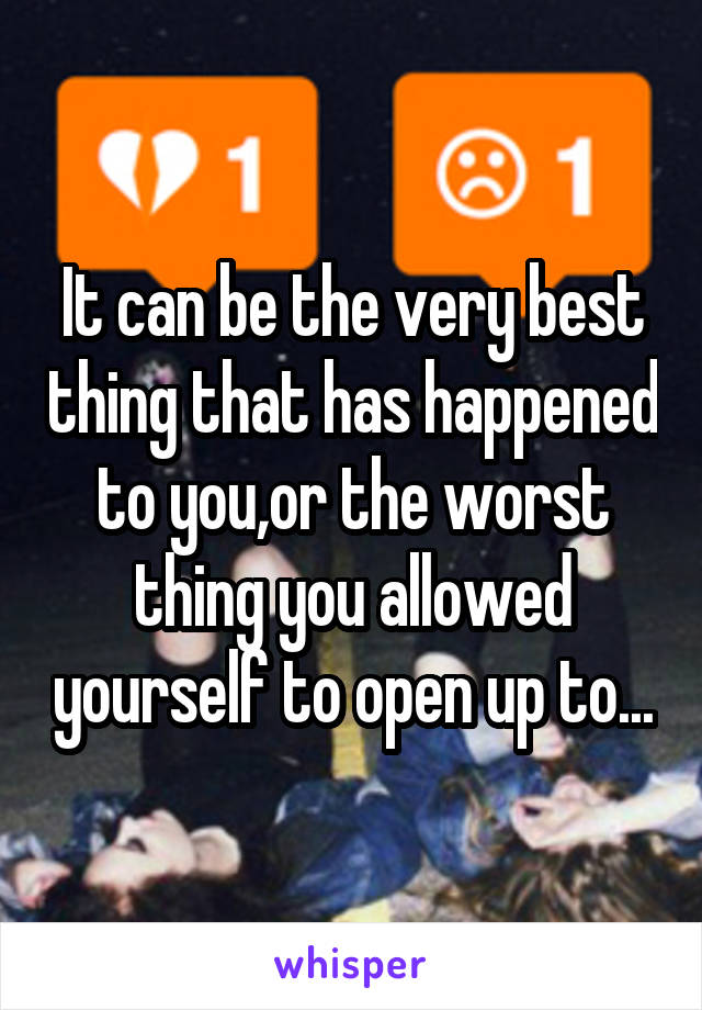 It can be the very best thing that has happened to you,or the worst thing you allowed yourself to open up to...