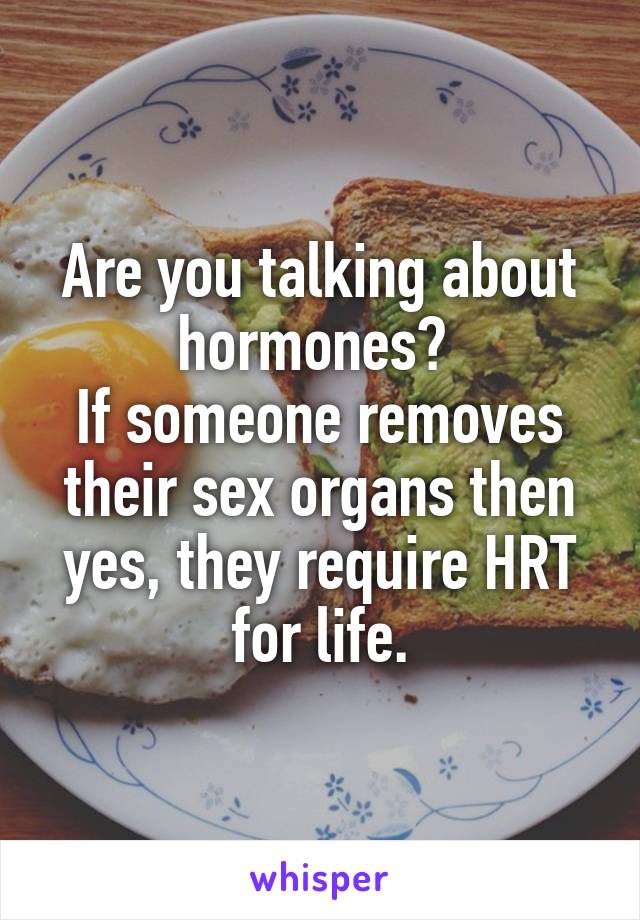 Are you talking about hormones? 
If someone removes their sex organs then yes, they require HRT for life.