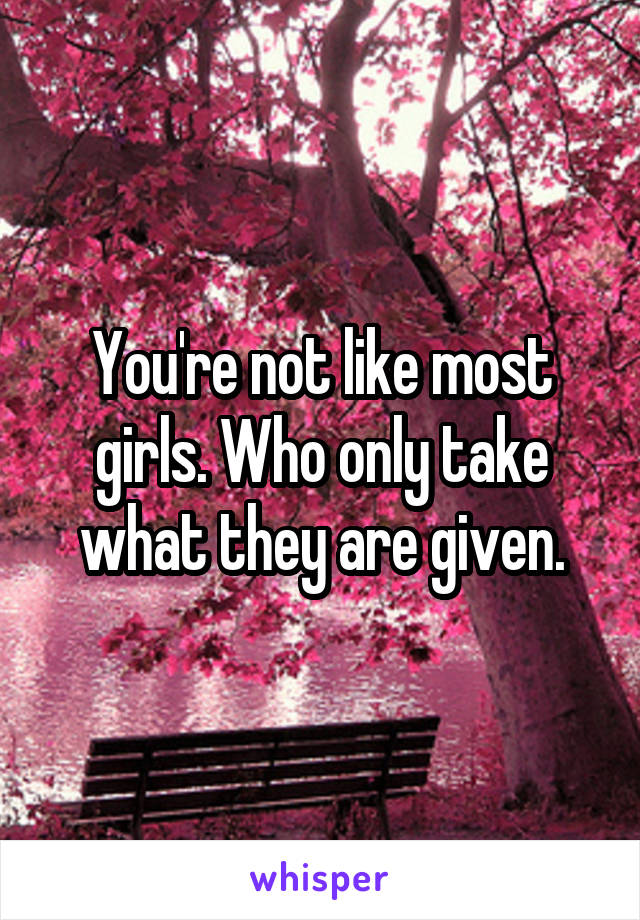 You're not like most girls. Who only take what they are given.