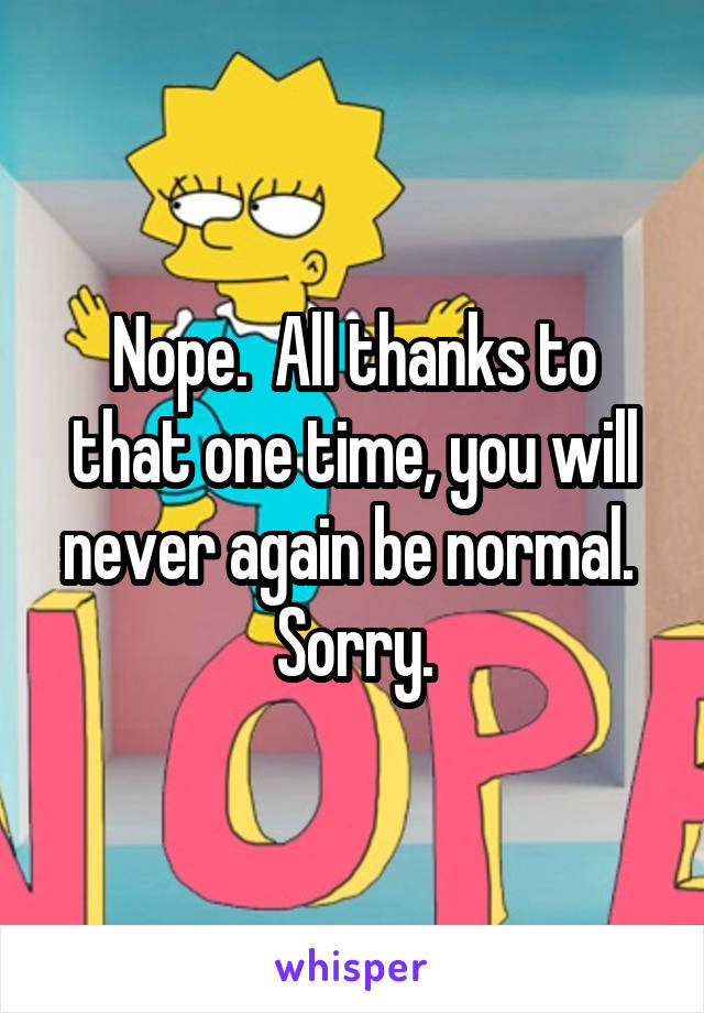 Nope.  All thanks to that one time, you will never again be normal.  Sorry.