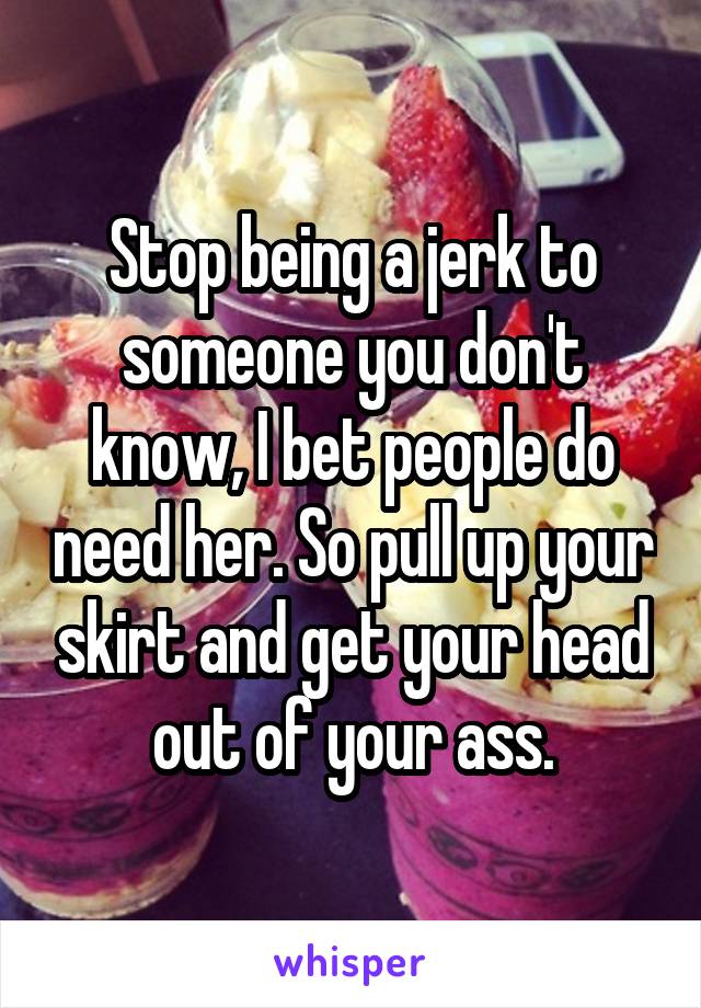 Stop being a jerk to someone you don't know, I bet people do need her. So pull up your skirt and get your head out of your ass.