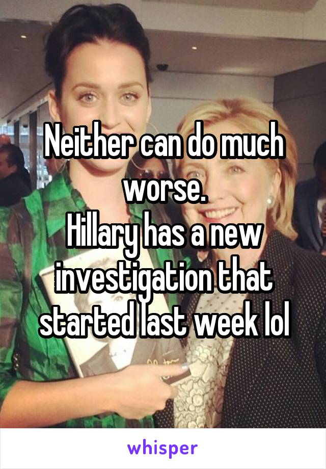 Neither can do much worse.
Hillary has a new investigation that started last week lol
