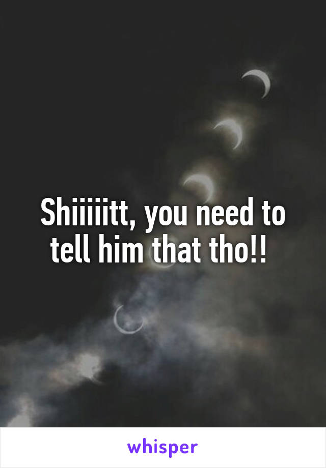 Shiiiiitt, you need to tell him that tho!! 