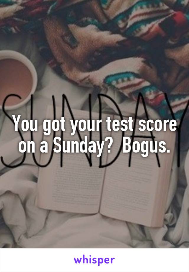 You got your test score on a Sunday?  Bogus.