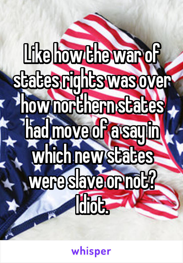 Like how the war of states rights was over how northern states had move of a say in which new states were slave or not? Idiot.