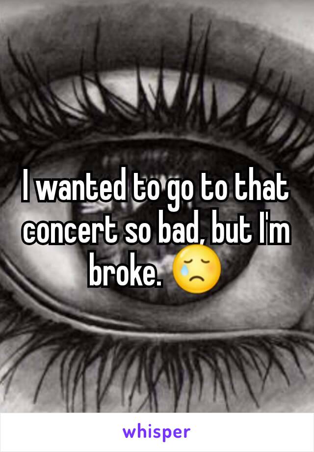 I wanted to go to that concert so bad, but I'm broke. 😢