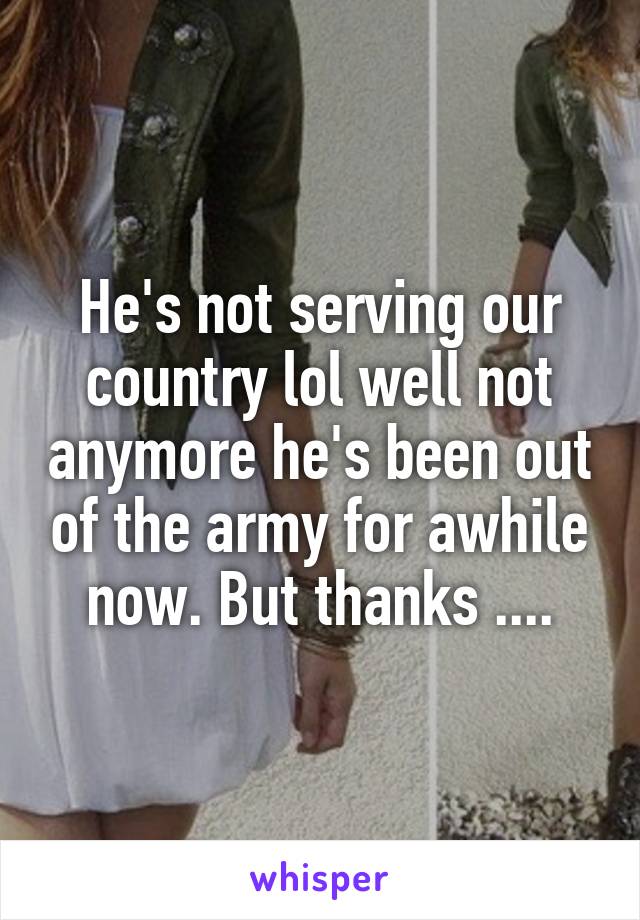 He's not serving our country lol well not anymore he's been out of the army for awhile now. But thanks ....