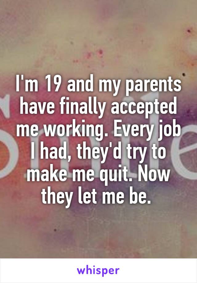 I'm 19 and my parents have finally accepted me working. Every job I had, they'd try to make me quit. Now they let me be. 