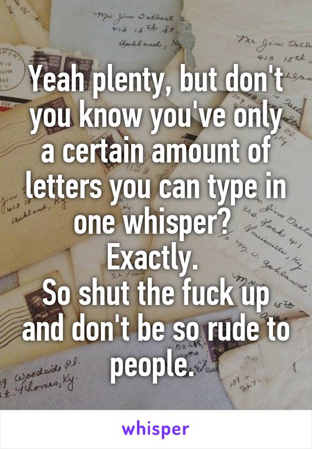 Yeah plenty, but don't you know you've only a certain amount of letters you can type in one whisper? 
Exactly. 
So shut the fuck up and don't be so rude to people. 