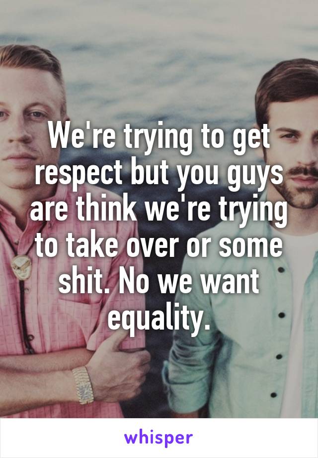 We're trying to get respect but you guys are think we're trying to take over or some shit. No we want equality.