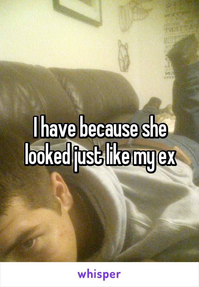 I have because she looked just like my ex