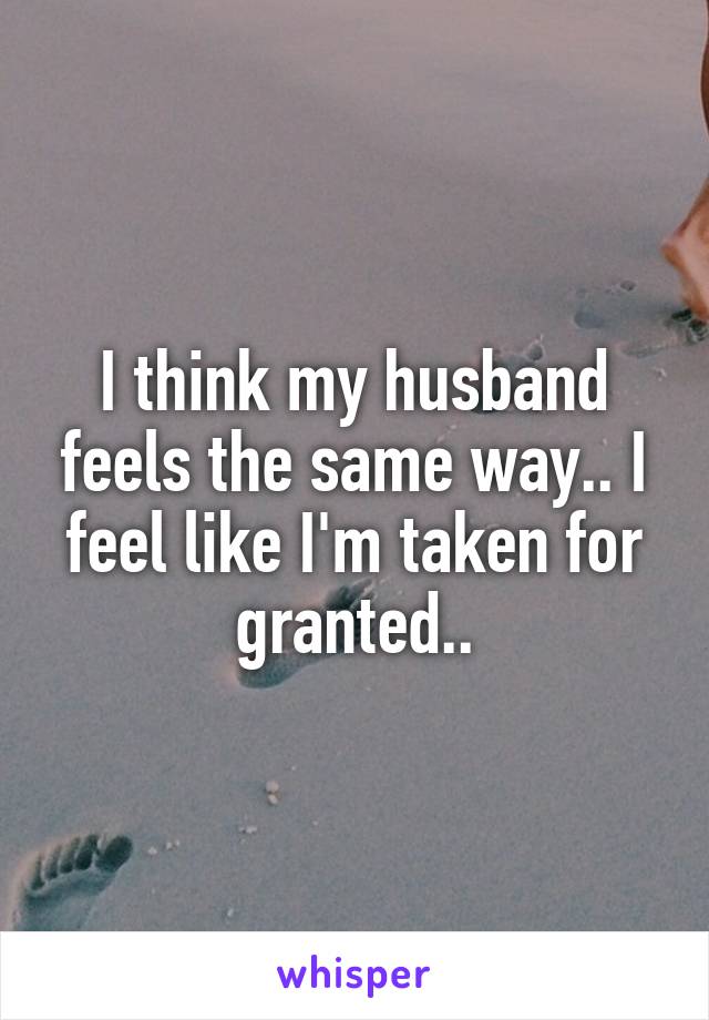 I think my husband feels the same way.. I feel like I'm taken for granted..
