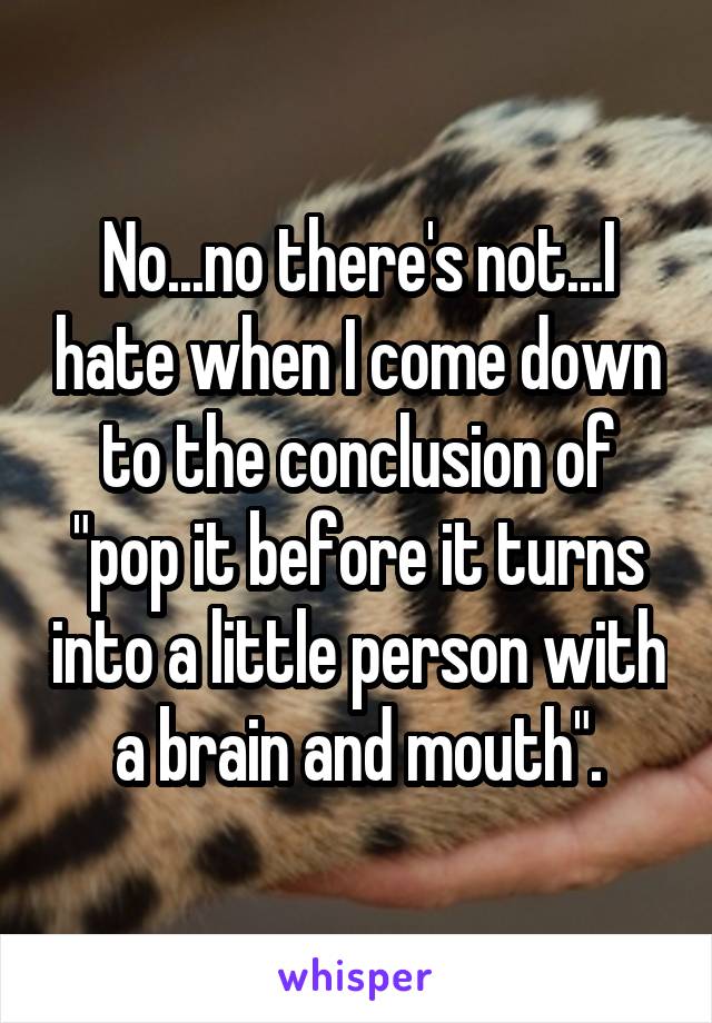 No...no there's not...I hate when I come down to the conclusion of "pop it before it turns into a little person with a brain and mouth".