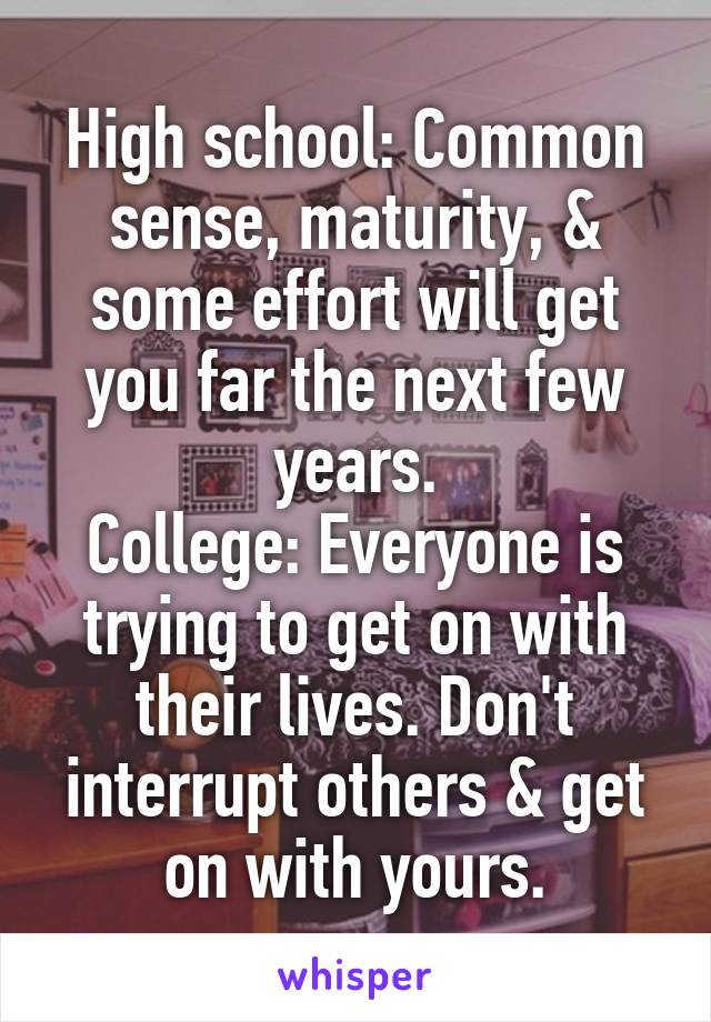 High school: Common sense, maturity, & some effort will get you far the next few years.
College: Everyone is trying to get on with their lives. Don't interrupt others & get on with yours.