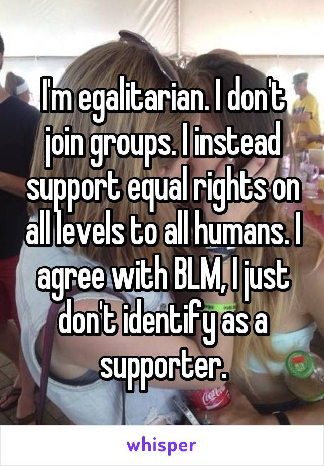 I'm egalitarian. I don't join groups. I instead support equal rights on all levels to all humans. I agree with BLM, I just don't identify as a supporter.