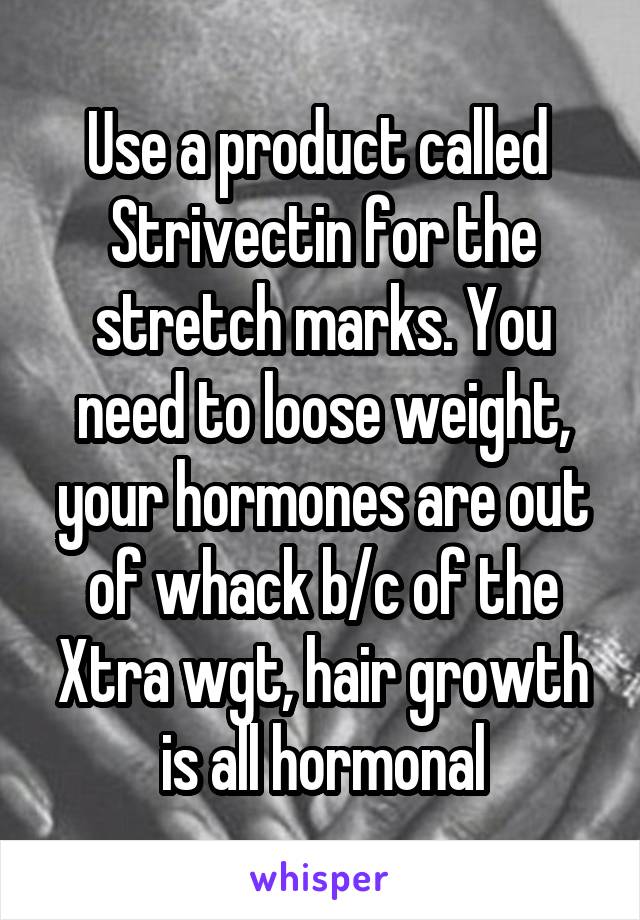 Use a product called  Strivectin for the stretch marks. You need to loose weight, your hormones are out of whack b/c of the Xtra wgt, hair growth is all hormonal