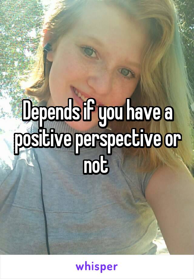 Depends if you have a positive perspective or not 