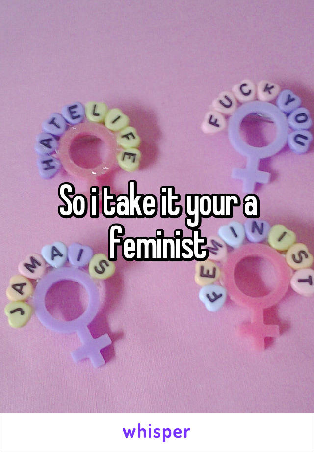 So i take it your a feminist