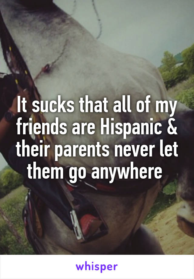 It sucks that all of my friends are Hispanic & their parents never let them go anywhere 