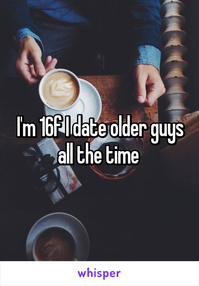 I'm 16f I date older guys all the time 