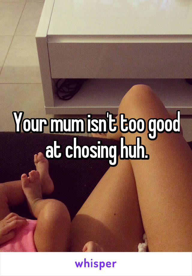 Your mum isn't too good at chosing huh.