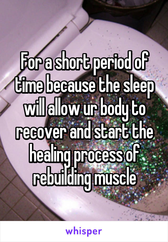 For a short period of time because the sleep will allow ur body to recover and start the healing process of rebuilding muscle