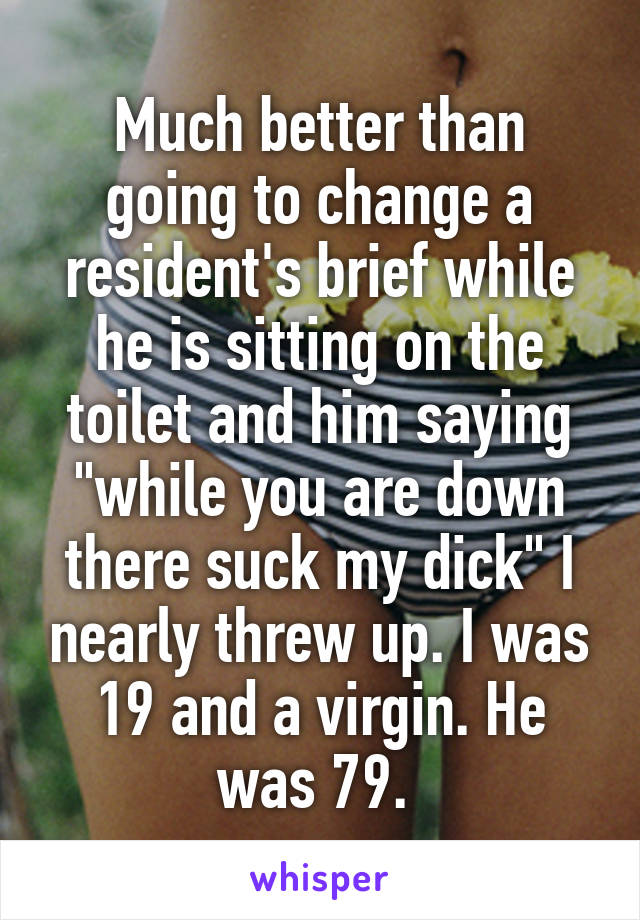 Much better than going to change a resident's brief while he is sitting on the toilet and him saying "while you are down there suck my dick" I nearly threw up. I was 19 and a virgin. He was 79. 