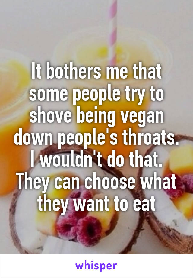 It bothers me that some people try to shove being vegan down people's throats. I wouldn't do that. They can choose what they want to eat
