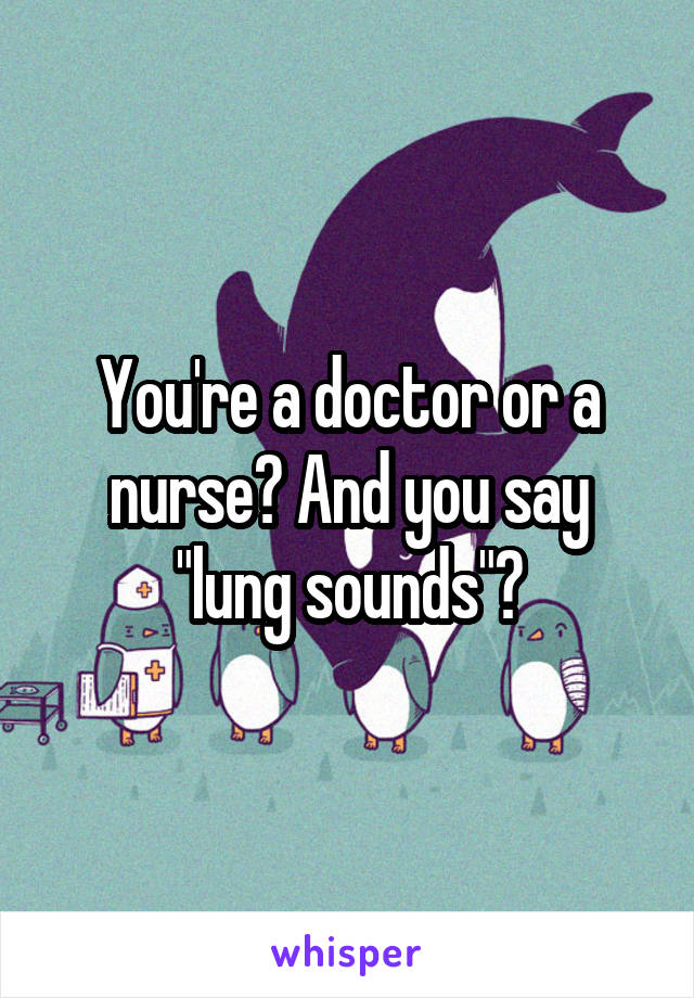 You're a doctor or a nurse? And you say "lung sounds"?