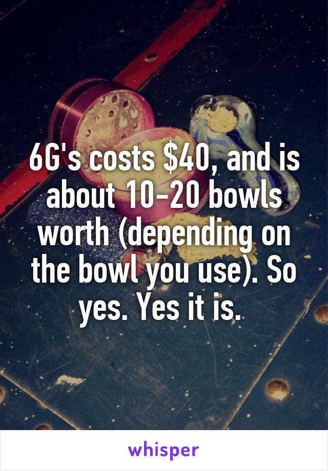 6G's costs $40, and is about 10-20 bowls worth (depending on the bowl you use). So yes. Yes it is. 
