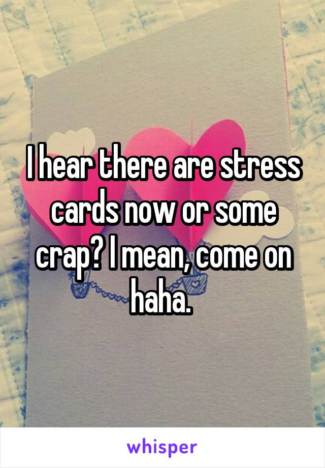 I hear there are stress cards now or some crap? I mean, come on haha. 