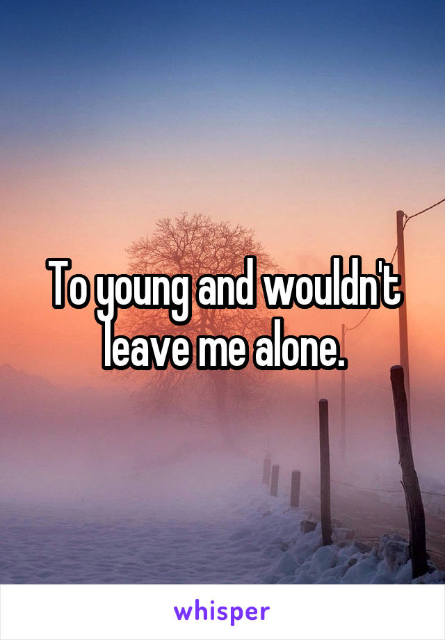 To young and wouldn't leave me alone.