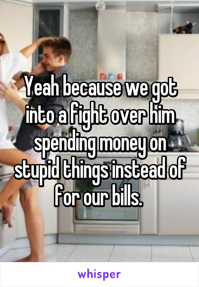 Yeah because we got into a fight over him spending money on stupid things instead of for our bills. 