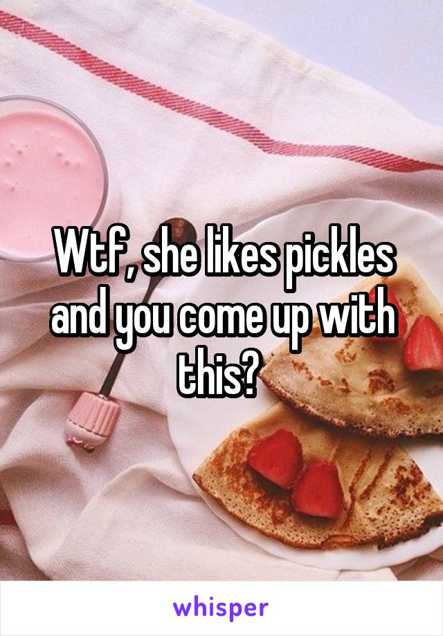 Wtf, she likes pickles and you come up with this? 