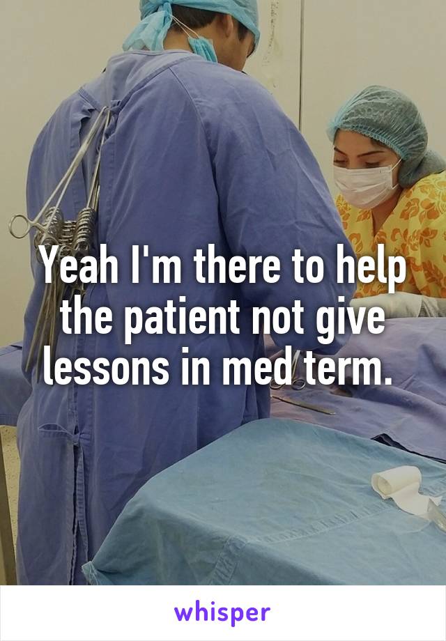 Yeah I'm there to help the patient not give lessons in med term. 