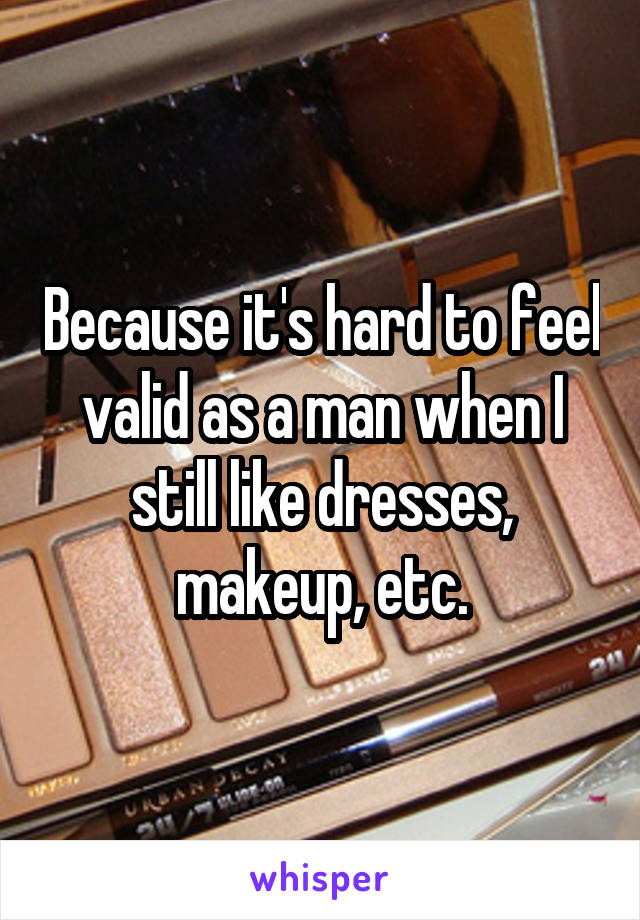 Because it's hard to feel valid as a man when I still like dresses, makeup, etc.