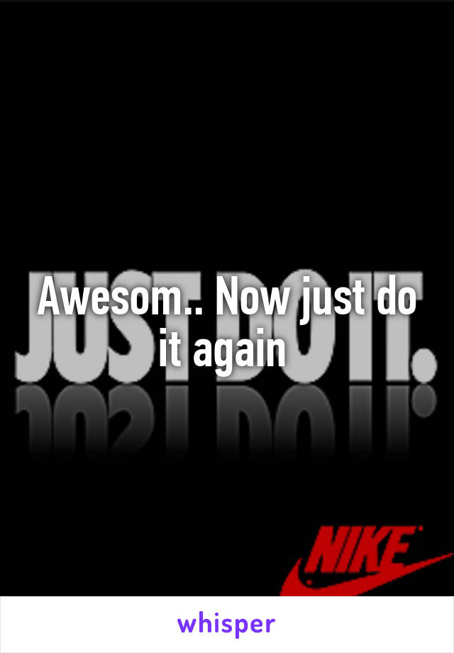 Awesom.. Now just do it again 