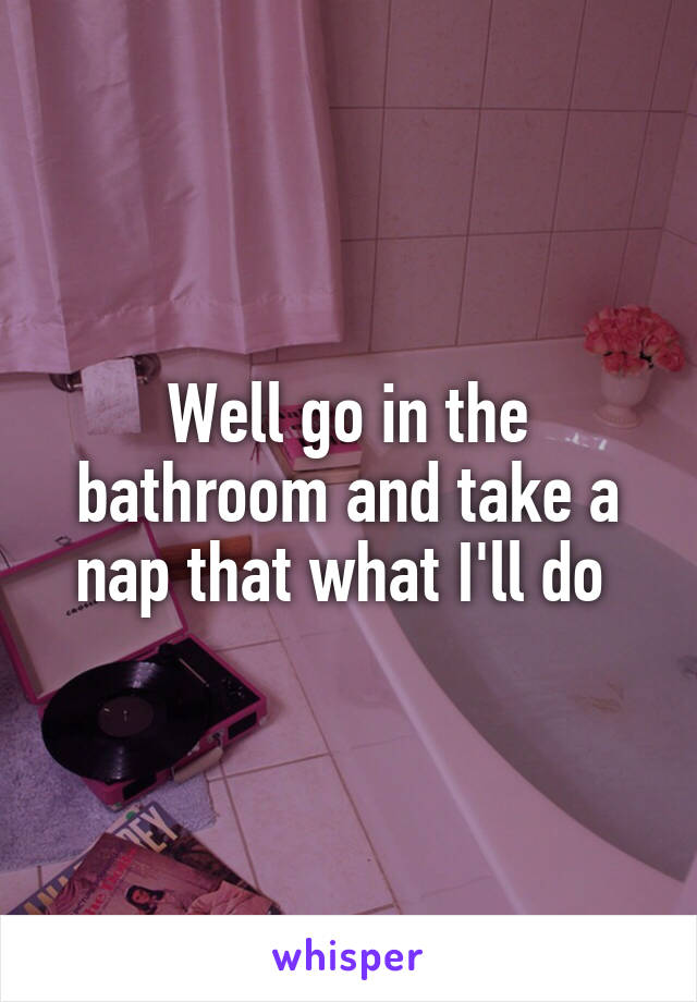 Well go in the bathroom and take a nap that what I'll do 