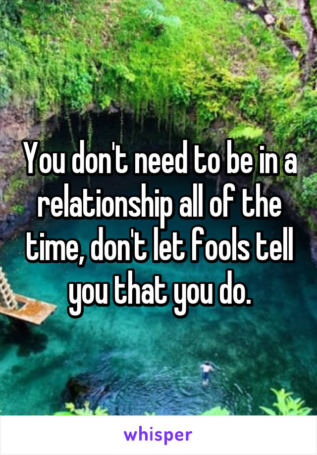 You don't need to be in a relationship all of the time, don't let fools tell you that you do.
