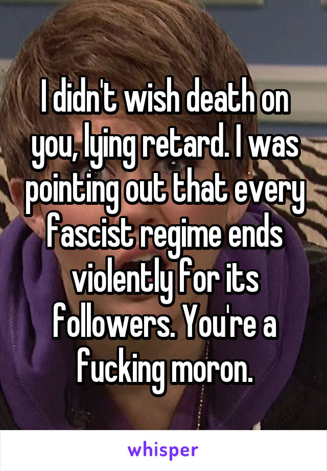 I didn't wish death on you, lying retard. I was pointing out that every fascist regime ends violently for its followers. You're a fucking moron.