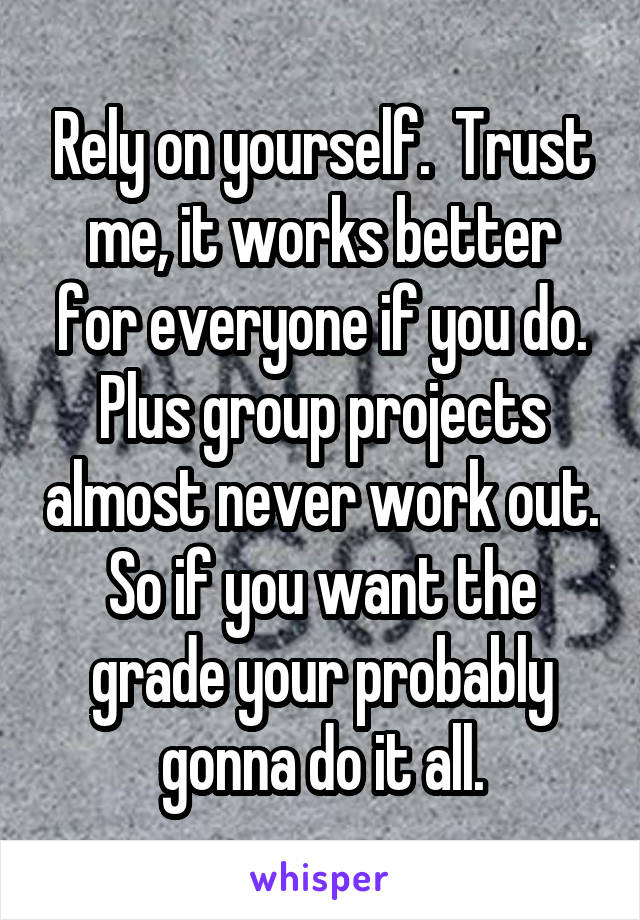 Rely on yourself.  Trust me, it works better for everyone if you do. Plus group projects almost never work out. So if you want the grade your probably gonna do it all.