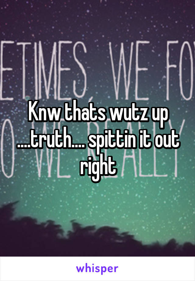 Knw thats wutz up ....truth.... spittin it out right